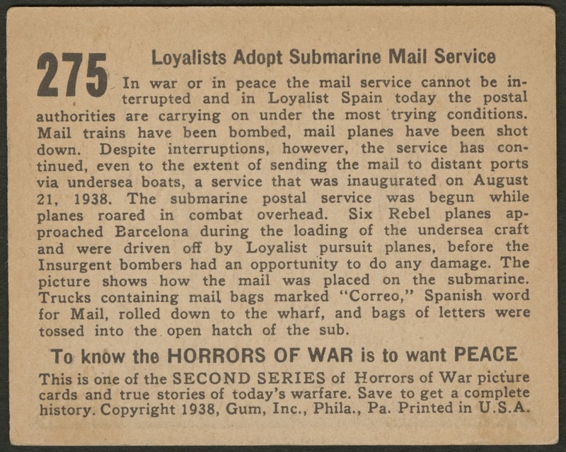 Back of postcard (verso). Image of a page with text. Full text includes "275 Loyalists Adopt Submarine Mail Service In war or in peace the mail service cannot be interrupted and in Loyalist Spain today the postal authorities are carrying on under the most trying conditions. Mail trains have been bombed, mail planes have been shot down. Despite interruptions, however, the service has continued, even to the extent of sending the mail to distant ports via undersea boats, a service that was inaugurated on August 21, 1938. The submarine postal service was begun while planes roared in combat overhead. Six Rebel planes approached Barcelona during the loading of the undersea craft and were driven off by Loyalist pursuit planes, before the Insurgent bombers had an opportunity to do any damage. The picture shows how the mail was placed on the submarine. Trucks containing mail bags marked "Correo," Spanish word for Mail, rolled down to the wharf, and bags of letters were tossed into the open hatch of the sub. To know the horrors of war is to want peace This is one of the second series of Horrors of War picture cards and true stories of today's warfare. Save to get a complete history. Copyright 1938, Gum, Inc., Phila., Pa. Printed in U.S.A."