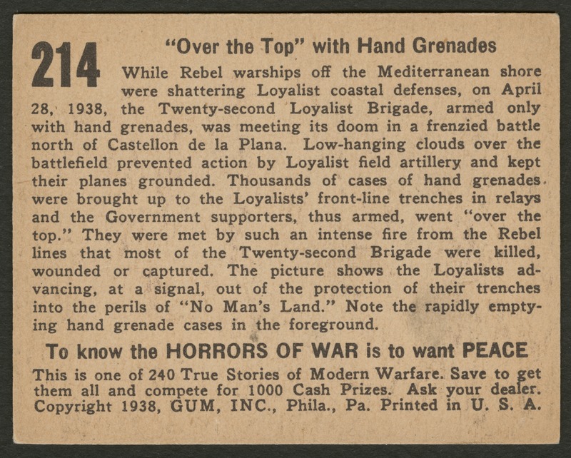 Back of postcard (verso). Image of a page with text. Full text includes "214 "Over the Top" with Hand Grenades While Rebel warships off the Mediterranean shore were shattering Loyalist coastal defenses, on April 28, 1938, the Twenty-second Loyalist Brigade, armed only with hand grenades, was meeting its doom in a frenzied battle north of Castellon de la Plana. Low-hanging clouds over the battlefield prevented action by Loyalist field artillery and kept their planes grounded. Thousands of cases of hand grenades were brought up to the Loyalists' front-line trenches in relays and the Government supporters, thus armed, went "over the top." They were met by such an intense fire from the Rebel lines that most of the Twenty-second Brigade were killed, wounded or captured. The picture shows the Loyalists advancing, at a signal, out of the protection of their trenches into the perils of "No Man's Land." Note the rapidly emptying hand grenade cases in the foreground. To know the horrors of war is to want peace This is one of 240 True Stories of Modern Warfare. Save to get them all and compete for 1000 Cash Prizes. Ask your dealer. Copyright 1938, GUM, INC., Phila., Pa. Print in U.S.A."