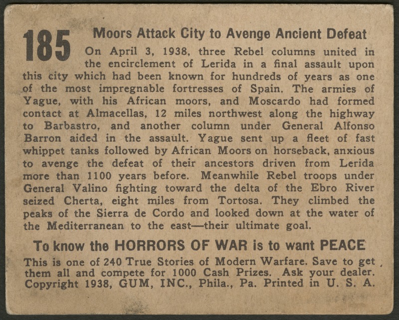 Back of postcard (verso). Image of a page with text. Full text includes "185 Moors Attack City to Avenge Ancient Defeat On April 3, 1938, three Rebel columns united in the encirclement of Lerida in a final assault upon this city which had been known for hundreds of years as one of the most impregnable fortresses of Spain. The armies of Yague, with his African moors, and Moscardo had formed contact at Almacellas, 12 miles northwest along the highway to Barbastro, and another column under General Alfonso Barron aided in the assault. Yague sent up a fleet of fast whippet tanks followed by African Moors on horseback, anxious to avenge the defeat of their ancestors driven from Lerida more than 1100 years before. Meanwhile Rebel troops under General Valino fighting toward the delta of the Ebro River seized Cherta, eight miles from Tortosa. They climbed the peaks of the Sierra de Cordo and looked down at the water of the Mediterranean to the east--their ultimate goal. To know the horrors of war is to want peace This is one of 240 True Stories of Modern Warfare. Save to get them all and compete for 1000 Cash Prizes. Ask your dealer. Copyright 1938, GUM, INC., Phila., Pa. Printed in U.S.A."