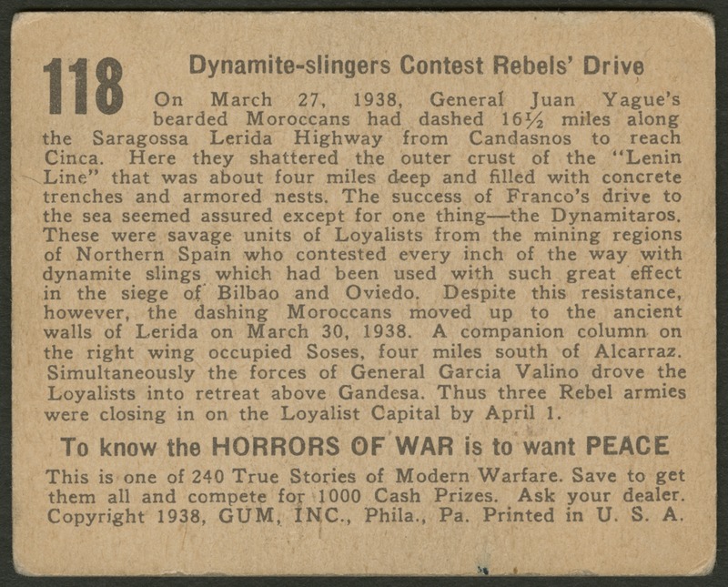 Back of postcard (verso). Image of a page with text. Full text includes "118 Dynamite-slingers Contest Rebels' Drive On March 27, 1938, General Juan Yague's bearded Moroccans had dashed 16½ miles along the Saragossa Lerida Highway from Candasnos to reach Cinca. Here they shattered the outer crust of the "Lenin Line" that was about four miles deep and filled with concrete trenches and armored nests. The success of Franco's drive to the sea seemed assured except for one thing--the Dynamitaros. These were savage units of Loyalists from the mining regions of Northern Spain who contested every inch of the way with dynamite slings which had been used with such great effect in the siege of Bilbao and Oviedo. Despite this resistance, however, the dashing Moroccans moved up to the ancient walls of Lerida on March 30, 1938. A companion column on the right wing occupied Soses, four miles south of Alcarraz. Simultaneously the forces of General Garcia Valino drove the Loyalists into retreat above Gandesa. Thus three Rebel armies were closing in on the Loyalist Capital by April 1. To know the horrors of war is to want peace. This is one of 240 True Stories of Modern Warfare. Save to get them all and compete for 1000 Cash Prizes. Ask your dealer. Copyright 1938, GUM, INC., Phila., Pa. Printed in U.S.A."