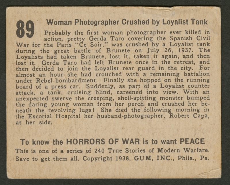 Back of postcard (verso). Image of a page with text. Full text includes "89 Woman Photographer Crushed by Loyalist Tank Probably the first woman photographer ever killed in action, pretty Gerda Taro covering the Spanish Civil War for the Paris "Ce Soir," was crushed by a Loyalist tank during the great battle of Brunete on July 26, 1937. The Loyalists had taken Brunete, lost it, taken it again, and then lost it. Gerda Taro had left Brunete once in the retreat, and then decided to join the Loyalist rear guard in the city. For almost an hour she had crouched with a remaining battalion under Rebel bombardment. Finally she hopped on the running board of a press car. Suddenly, as part of a Loyalist counter attack, a tank, cruising blind, careened into view. With an unexpected swerve the creeping, shell-spitting monster bumped the daring young woman from her perch and crushed her beneath the revolving lugs! She died the following morning in the Escorial Hospital her husband-photographer, Robert Capa, at her side. To know the horrors of war is to want peace This is one of a series of 240 True Stories of Modern Warfare. Save to get them all. Copyright 1938, GUM, INC., Phila., Pa."