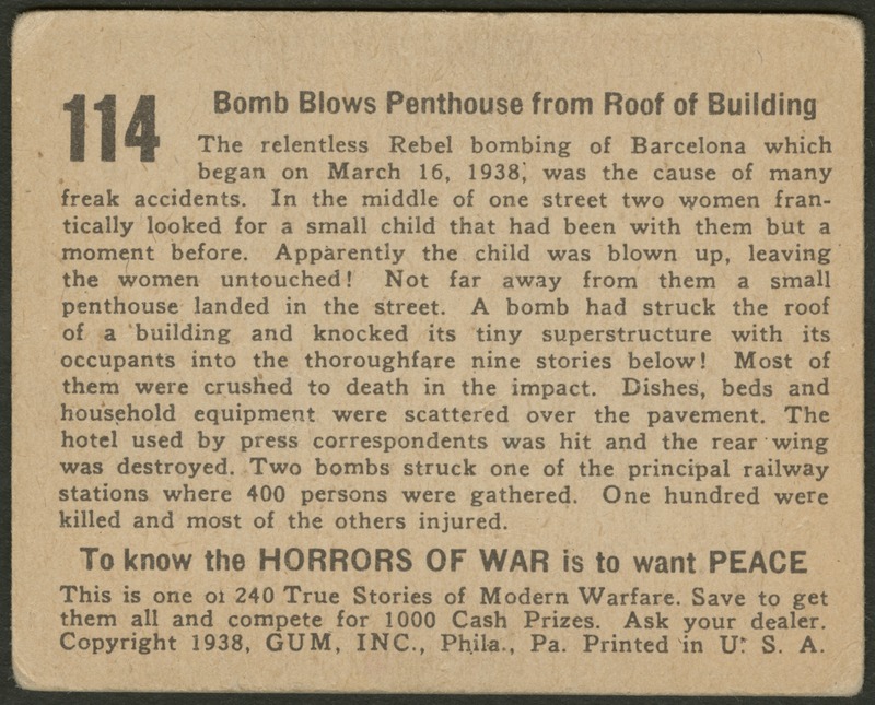 Back of postcard (verso). Image of a page with text. Full text includes "114 Bomb Blows Penthouse from Roof of Building The relentless Rebel bombing of Barcelona which began on March 16, 1938, was the cause of many freak accidents. In the middle of one street two women frantically looked for a small child that had been with them but a moment before. Apparently the child was blown up, leaving the women untouched! Not far away from them a small penthouse landed in the street. A bomb had struck the roof of a building and knocked its tiny superstructure with its occupants into the thoroughfare nine stories below! Most of them were crushed to death in the impact. Dishes, beds and household equipment were scattered over the pavement. The hotel used by press correspondents was hit and the rear wing was destroyed. Two bombs struck one of the principal railway stations where 400 persons were gathered. One hundred were killed and most of the others injured. To know the horrors of war is to want peace. This is one of 240 True Stories of Modern Warfare. Save to get them all and compete for 1000 Cash Prizes. Ask your dealer. Copyright 1938, GUM, INC., Phila., Pa. Printed in U.S.A."
