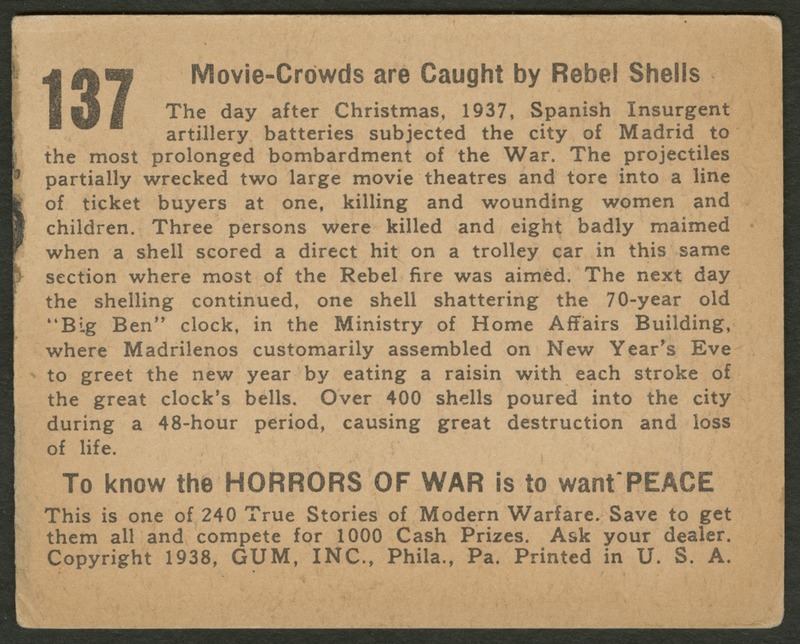 Back of postcard (verso). Image of a page with text. Full text includes "137 Movie-Crowds are Caught by Rebel Shells The day after Christmas, 1937, Spanish Insurgent artillery batteries subjected the city of Madrid to the most prolonged bombardment of the War. The projectiles partially wrecked two large movie theaters and tore into a line of ticket buyers at one, killing and wounding women and children. Three persons were killed and eight badly maimed when a shell scored a direct hit on a trolley car in this same section where most of the Rebel fire was aimed. The next day the shelling continued. one shell shattering the 70-year old "Big Ben" clock, in the Ministry of Home Affairs Building, where Madrilenos customarily assembled on New Year's Eve to greet the new year by eating a raisin with each stroke of the great clock's bells. Over 400 shells poured into the city during a 48-hour period, causing great destruction and loss of life. To know the horrors of war is to want peace. This is one of 240 True Stories of Modern Warfare. Save to get them all and compete for 1000 Cash Prizes. Ask your dealer. Copyright 1938, GUM, INC., Phila., Pa. Printed in U.S.A."