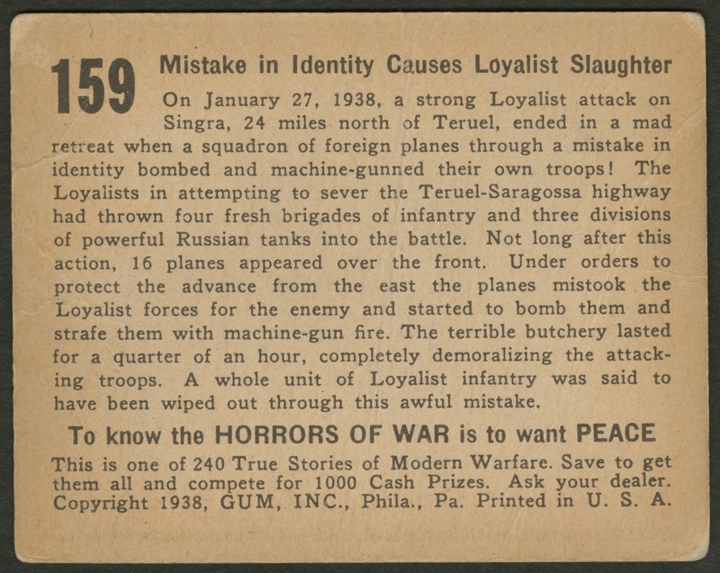 Back of postcard (verso). Image of a page with text. Full text includes "159 Mistake in Identity Causes Loyalist Slaughter On January 27, 1938, a strong Loyalist attack on Singra, 24 miles north of Teruel, ended in a mad retreat when a squadron of foreign planes through a mistake in identity bombed and machine-gunned their own troops! The Loyalists in attempting to sever the Teruel-Saragossa highway had thrown four fresh brigades of infantry and three divisions of powerful Russian tanks into the battle. Not long after this action, 16 planes appeared over the front. Under orders to protect the advance from the east the planes mistook the Loyalist forces for the enemy and started to bomb them and strafe them with machine-gun fire. The terrible butchery lasted for a quarter of an hour, completely demoralizing the attacking troops. A whole unit of Loyalist infantry was said to have been wiped out through this awful mistake. To know the horrors of war is to want peace This is one of 240 True Stories of Modern Warfare. Save to get them all and compete for 1000 Cash Prizes. Ask your dealer. Copyright 1938, GUM, INC., Phila., Pa. Printed in U.S.A."
