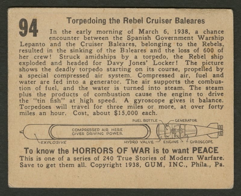 Back of postcard (verso). Image of a page with text and a labeled illustration. In between the text, there is an illustration of a torpedo with labels "Explosive", "Compressed air here gives driving power.", "Fuel Bottle", "Generator", "Hydro Valve", "Engine", and "Gyroscope". Full text includes "94 Torpedoing the Rebel Cruiser Baleares In the early morning of March 6, 1938, a chance encounter between the Spanish Government Warship Lepanto and the Cruiser Baleares, belonging to the Rebels, resulted in the sinking of the Baleares and the loss of 600 of her crew! Struck amidships by a torpedo, the Rebel ship exploded and headed for Davy Jones' Locker! The picture shows the deadly torpedo starting on its course, propelled by a special compressed air system. Compressed air, fuel and water are fed into a generator. The air supports the combustion of fuel, and the water is turned into steam. The steam plus the products of combustion cause the engine to drive the "tin fish" at high speed. A gyroscope gives it balance. Torpedos will travel for three miles or more, at over forty miles an hour. Cost, about $15,000 each. Explosive Compressed air here gives driving power. Fuel Bottle Generator Hydro Valve Engine Gyroscope To know the horrors of war is to want peace This is one of a series of 240 True Stories of Modern Warfare. Save to get them all. Copyright 1938, GUM, INC., Phila., Pa."
