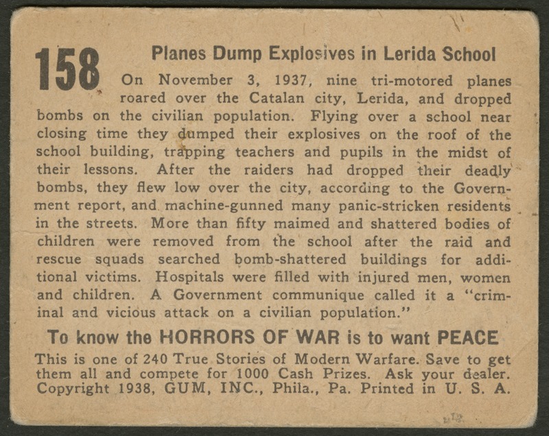 Back of postcard (verso). Image of a page with text. Full text includes "158 Planes Dump Explosives in Lerida School On November 3, 1937, nine tri-motored planes roared over the Catalan city, Lerida, and dropped bombs on the civilian population. Flying over a school near closing time the dumped their explosives on the roof of the school building, trapping teachers and pupils in the midst of their lessons. After the raiders had dropped their deadly bombs, they flew low over the city, according to the Government report, and machine-gunned many panic-stricken residents in the streets. More than fifty maimed and shattered bodies of children were removed from the school after the raid and rescue squads searched bomb-shattered buildings for additional victims. Hospitals were filled with injured men, women and children. A Government communique called it a "criminal and vicious attack on a civilian population." To know the horrors of war is to want peace This is one of 240 True Stories of Modern Warfare. Save to get them all and compete for 1000 Cash Prizes. Ask your dealer. Copyright 1938, GUM, INC., Phila., Pa. Printed in U.S.A."