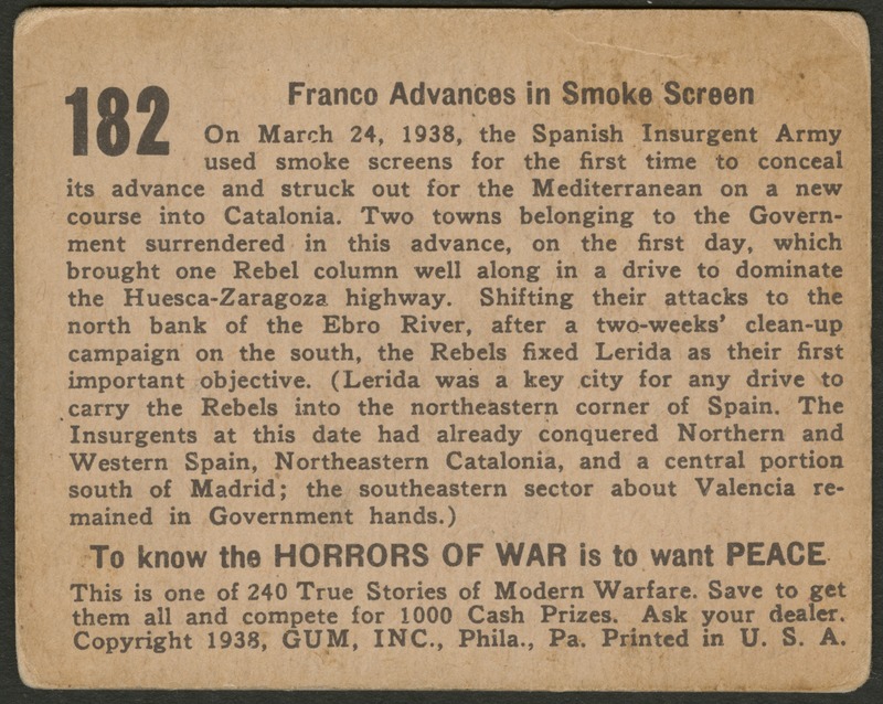 Back of postcard (verso). Image of a page with text. Full text includes "182 Franco Advances in Smoke Screen On March 24, 1938, the Spanish Insurgent Army used smoke screens for the first time to conceal its advance and struck out for the Mediterranean on a new course into Catalonia. Two towns belonging to the Government surrendered in this advance, on the first day, which brought one Rebel column well along in a drive to dominate the Huesca-Zaragoza highway. Shifting their attacks to the north bank of the Ebro River, after a two-weeks' clean-up campaign on the south, the Rebels fixed Lerida as their first important objective. (Lerida was a key city for any drive to carry the Rebels into the northeastern corner of Spain. The Insurgents at this date had already conquered Northern and Western Spain, Northeastern Catalonia, and a central portion south of Madrid; the southeastern sector about Valencia remained in Government hands.) To know the horrors of war is to want peace This is one of 240 True Stories of Modern Warfare. Save to get them all and compete for 1000 Cash Prizes. Ask your dealer. Copyright 1938, GUM, INC., Phila., Pa. Printed in U.S.A."