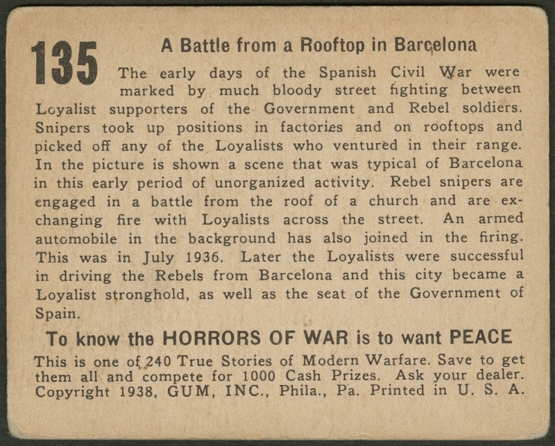 Back of postcard (verso). Image of a page with text. Full text includes "135 A Battle from a Rooftop in Barcelona The early days of the Spanish Civil War were marked by much bloody street fighting between Loyalist supporters of the Government and Rebel soldiers. Snipers took up positions in factories and on rooftops and picked off any of the Loyalists who ventured in their range. In the picture is shown a scene that was typical of Barcelona in this early period of unorganized activity. Rebel snipers are engaged in a battle from the roof of a church and are exchanging fire with Loyalists across the street. An armed automobile in the background has also joined in the firing. This was in July 1936. Later the Loyalists were successful in driving the Rebels from Barcelona and this city became a Loyalist stronghold, as well as the seat of the Government of Spain. To know the horrors of war is to want peace. This is one of 240 True Stories of Modern Warfare. Save to get them all and compete for 1000 Cash Prizes. Ask your dealer. Copyright 1938, GUM, INC., Phila., Pa. Printed in U.S.A."